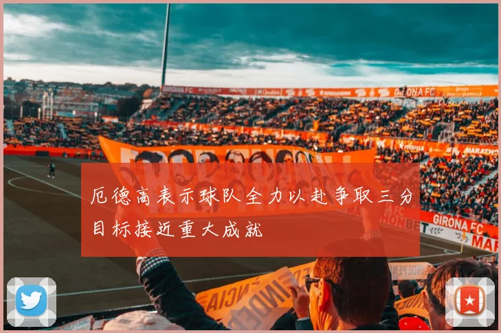 厄德高表示球队全力以赴争取三分目标接近重大成就