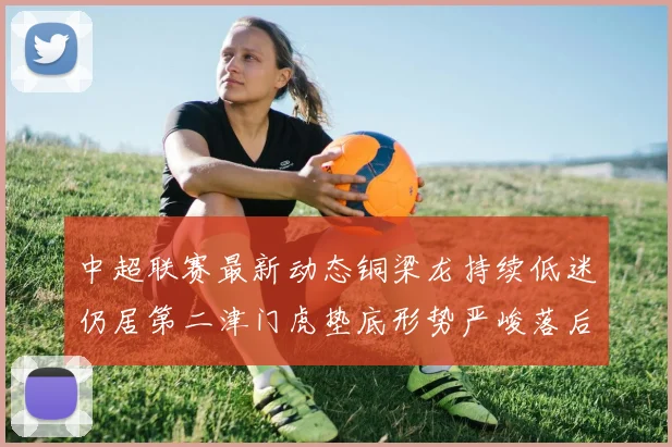 中超联赛最新动态铜梁龙持续低迷仍居第二津门虎垫底形势严峻落后安全区九分