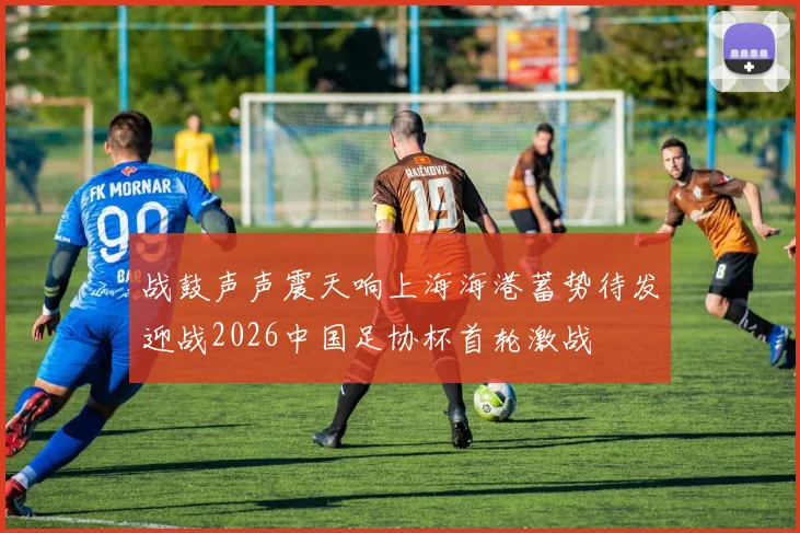 战鼓声声震天响上海海港蓄势待发迎战2026中国足协杯首轮激战