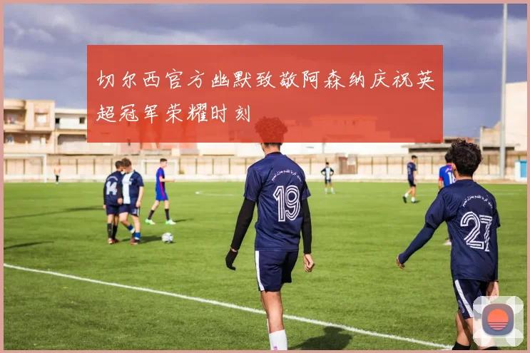 切尔西官方幽默致敬阿森纳庆祝英超冠军荣耀时刻