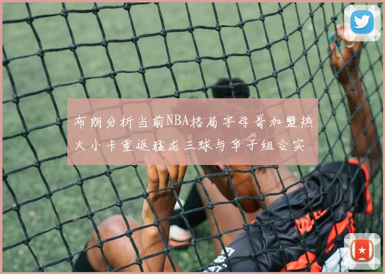 布朗分析当前NBA格局字母哥加盟热火小卡重返猛龙三球与华子组合实力强劲