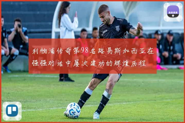 利物浦传奇第98名路易斯加西亚在强强对话中屡次建功的辉煌历程