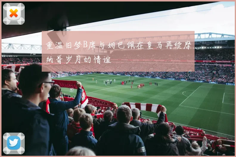 重温旧梦B席与姆巴佩在皇马再续摩纳哥岁月的情谊