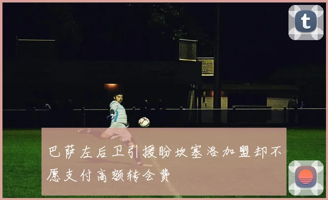 巴萨左后卫引援盼坎塞洛加盟却不愿支付高额转会费
