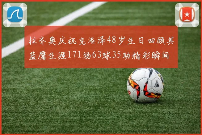 拉齐奥庆祝克洛泽48岁生日回顾其蓝鹰生涯171场63球35助精彩瞬间