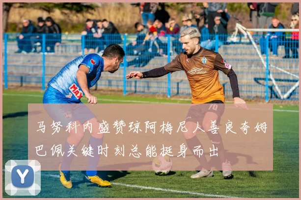 马努科内盛赞琼阿梅尼人善良夸姆巴佩关键时刻总能挺身而出