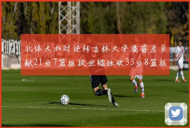 北体大加时逆转吉林大学潘睿彦贡献21分7篮板段世镭独砍33分8篮板表现抢眼