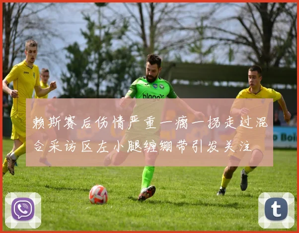赖斯赛后伤情严重一瘸一拐走过混合采访区左小腿缠绷带引发关注