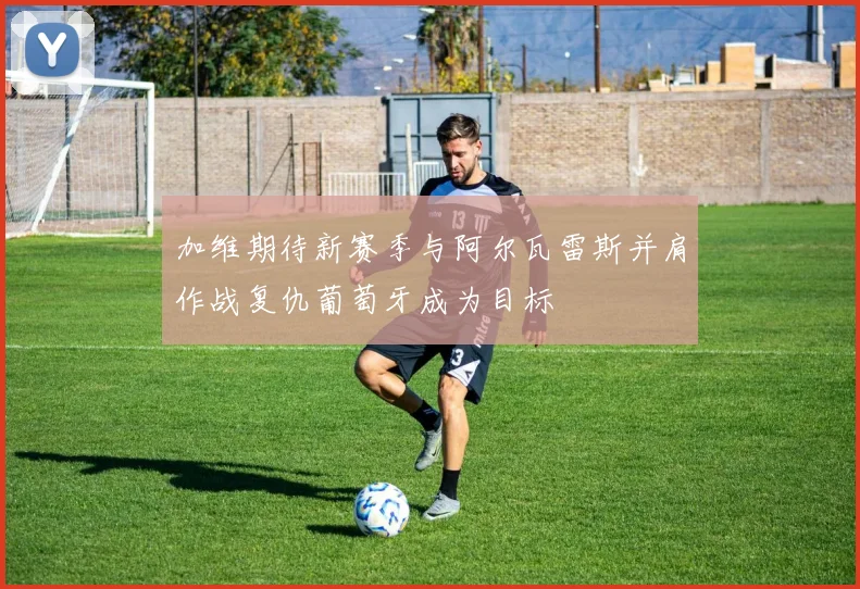 加维期待新赛季与阿尔瓦雷斯并肩作战复仇葡萄牙成为目标