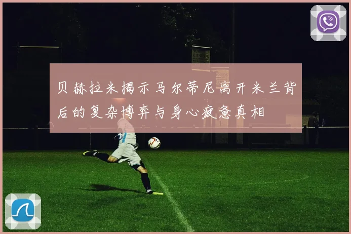 贝赫拉米揭示马尔蒂尼离开米兰背后的复杂博弈与身心疲惫真相