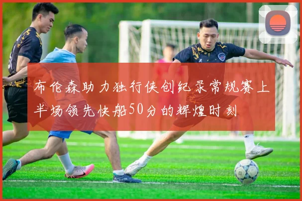 布伦森助力独行侠创纪录常规赛上半场领先快船50分的辉煌时刻