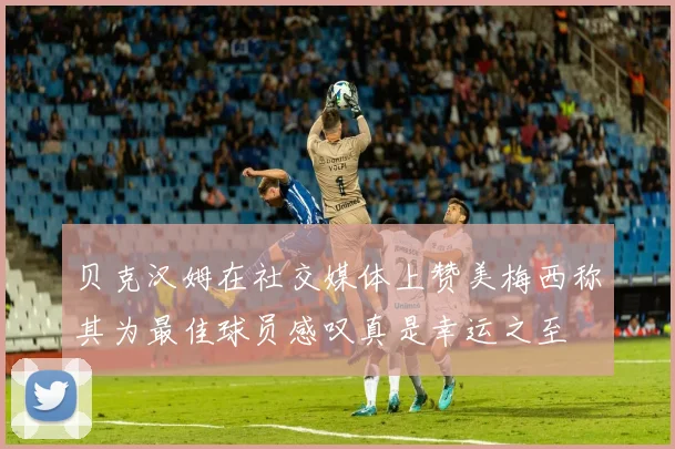 贝克汉姆在社交媒体上赞美梅西称其为最佳球员感叹真是幸运之至