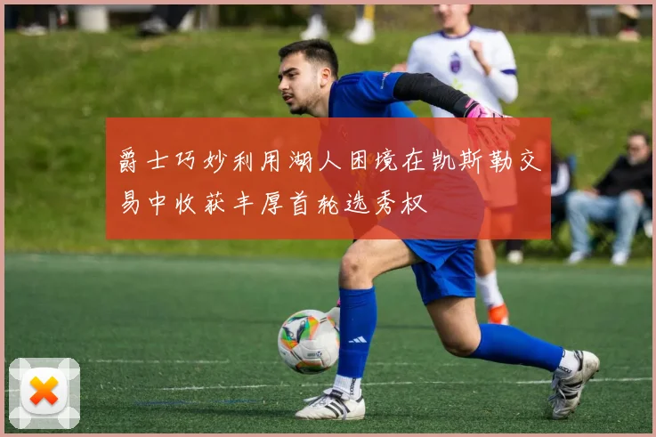 爵士巧妙利用湖人困境在凯斯勒交易中收获丰厚首轮选秀权