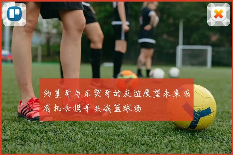 约基奇与东契奇的友谊展望未来或有机会携手共战篮球场
