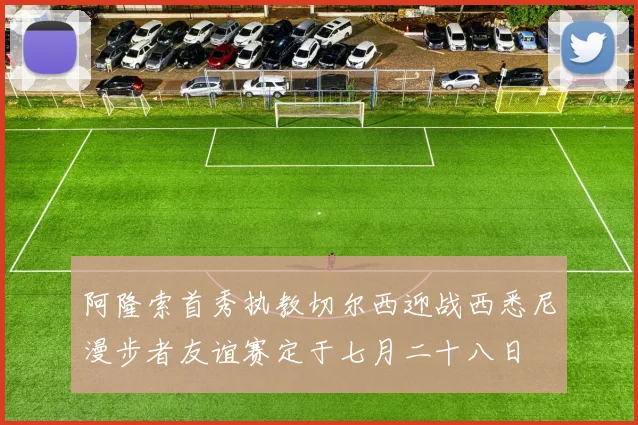 阿隆索首秀执教切尔西迎战西悉尼漫步者友谊赛定于七月二十八日