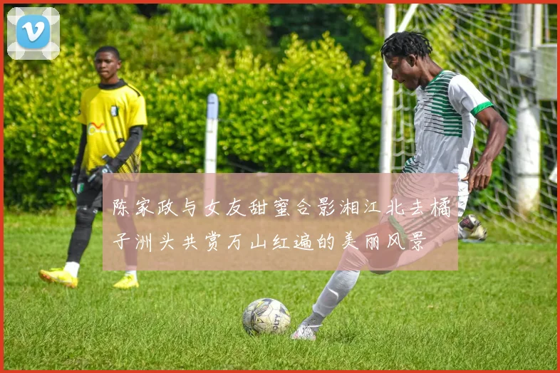 陈家政与女友甜蜜合影湘江北去橘子洲头共赏万山红遍的美丽风景