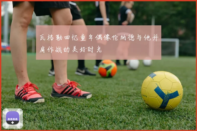 瓦格勒回忆童年偶像伦纳德与他并肩作战的美好时光