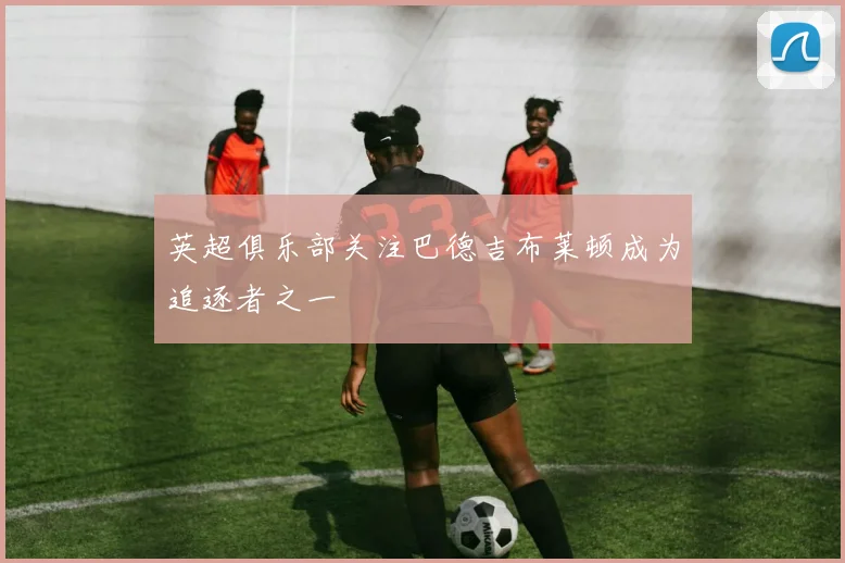 英超俱乐部关注巴德吉布莱顿成为追逐者之一