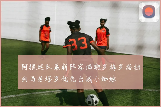 阿根廷队最新阵容揭晓罗梅罗搭档利马劳塔罗优先出战小蜘蛛