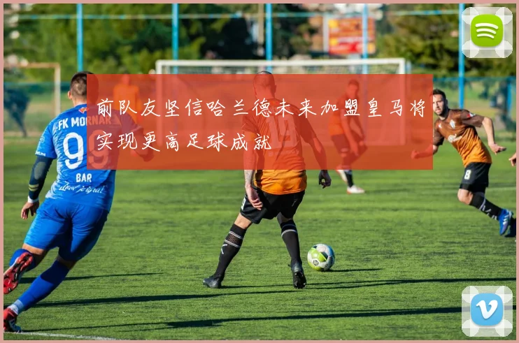 前队友坚信哈兰德未来加盟皇马将实现更高足球成就